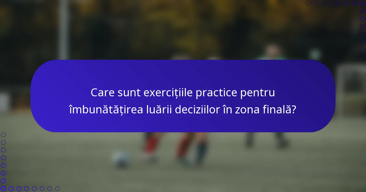 Care sunt exercițiile practice pentru îmbunătățirea luării deciziilor în zona finală?