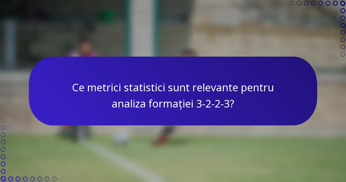 Ce metrici statistici sunt relevante pentru analiza formației 3-2-2-3?